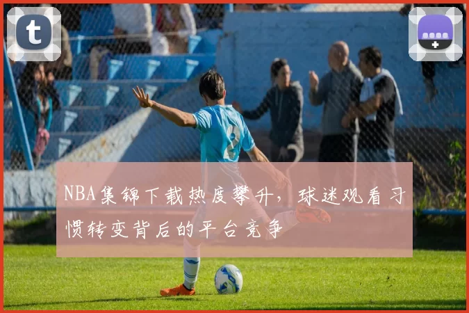 NBA集锦下载热度攀升，球迷观看习惯转变背后的平台竞争