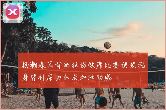杨瀚森因背部拉伤缺席比赛便装现身替补席为队友加油助威