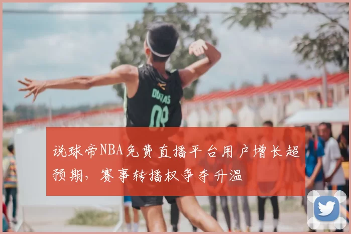 说球帝NBA免费直播平台用户增长超预期，赛事转播权争夺升温