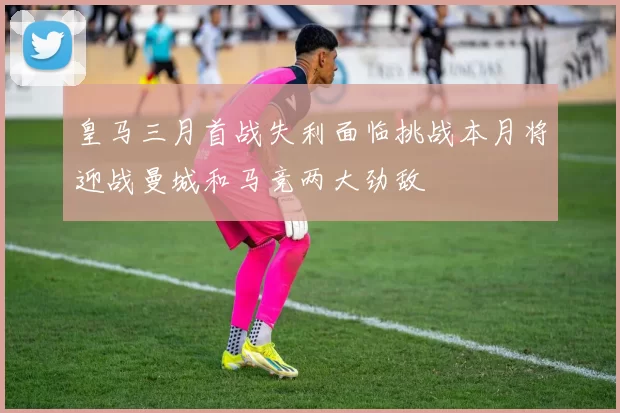 皇马三月首战失利面临挑战本月将迎战曼城和马竞两大劲敌
