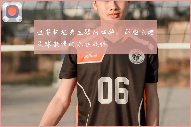 世界杯经典主题曲回顾,那些点燃足球激情的永恒旋律