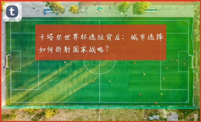 卡塔尔世界杯选址背后:城市选择如何折射国家战略?
