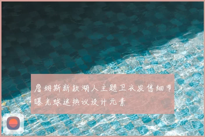 詹姆斯新款湖人主题卫衣发售细节曝光球迷热议设计元素