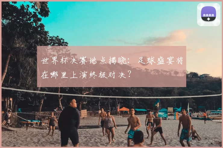 世界杯决赛地点揭晓：足球盛宴将在哪里上演终极对决？
