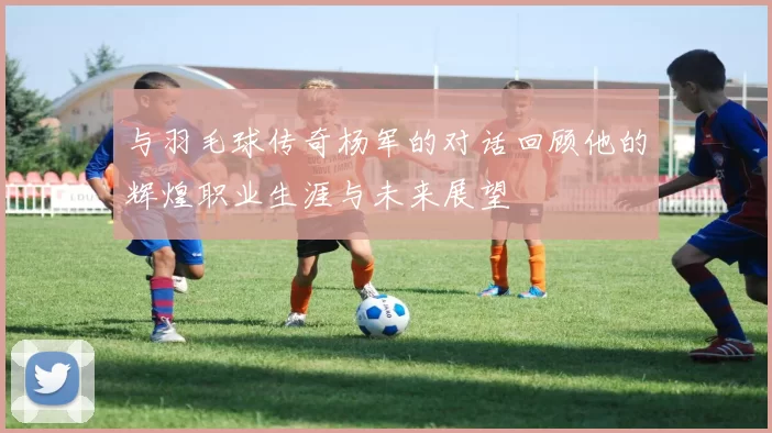 与羽毛球传奇杨军的对话回顾他的辉煌职业生涯与未来展望