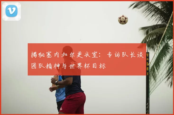 揭秘塞内加尔更衣室：专访队长谈团队精神与世界杯目标