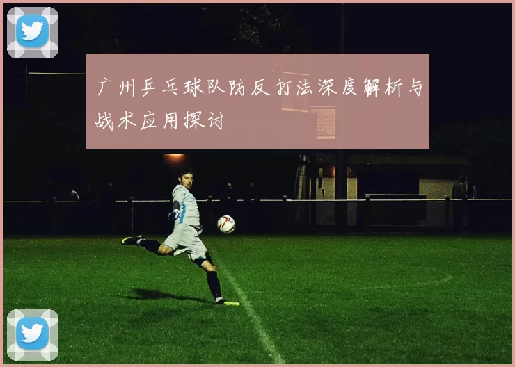 广州乒乓球队防反打法深度解析与战术应用探讨