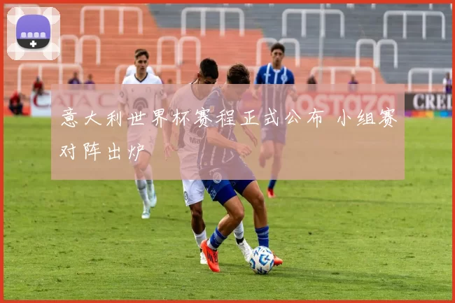 意大利世界杯赛程正式公布 小组赛对阵出炉