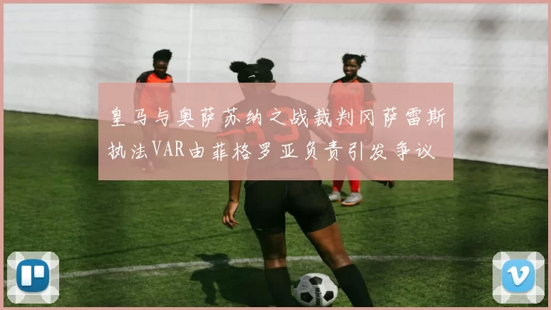 皇马与奥萨苏纳之战裁判冈萨雷斯执法VAR由菲格罗亚负责引发争议