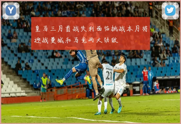 皇马三月首战失利面临挑战本月将迎战曼城和马竞两大劲敌