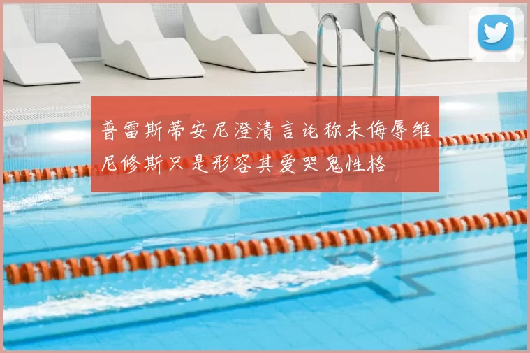 普雷斯蒂安尼澄清言论称未侮辱维尼修斯只是形容其爱哭鬼性格