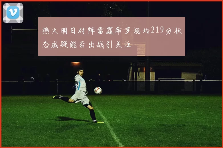 热火明日对阵雷霆希罗场均219分状态成疑能否出战引关注