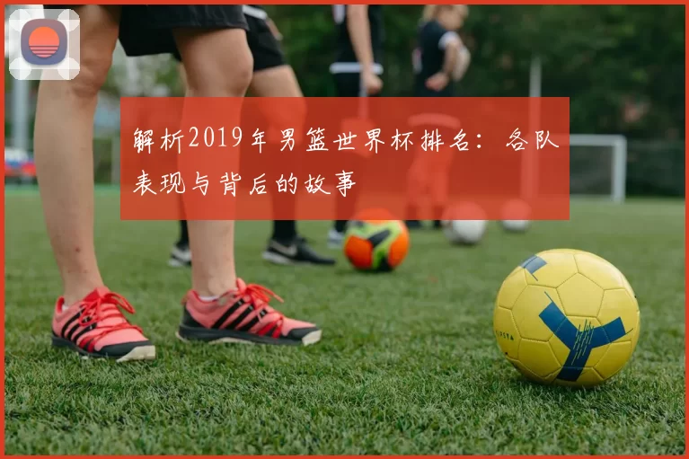 解析2019年男篮世界杯排名：各队表现与背后的故事
