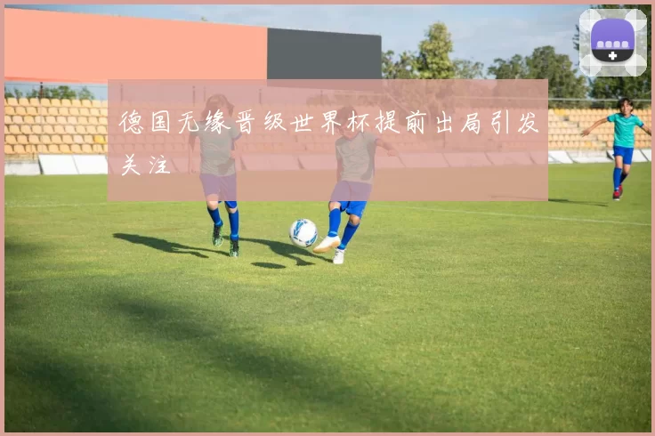 德国无缘晋级世界杯提前出局引发关注