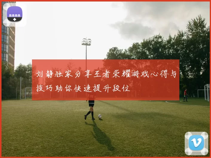 刘静独家分享王者荣耀游戏心得与技巧助你快速提升段位