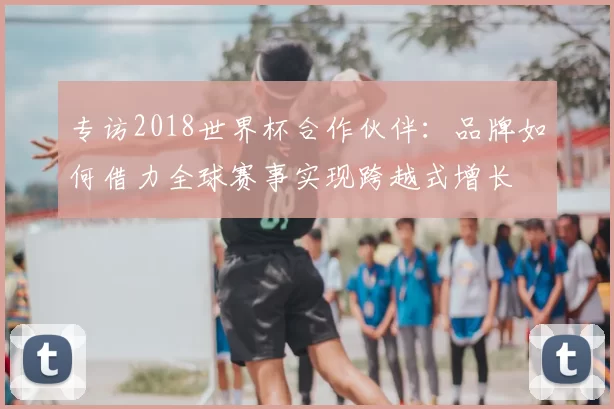 专访2018世界杯合作伙伴：品牌如何借力全球赛事实现跨越式增长