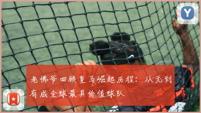 老佛爷回顾皇马崛起历程：从无到有成全球最具价值球队