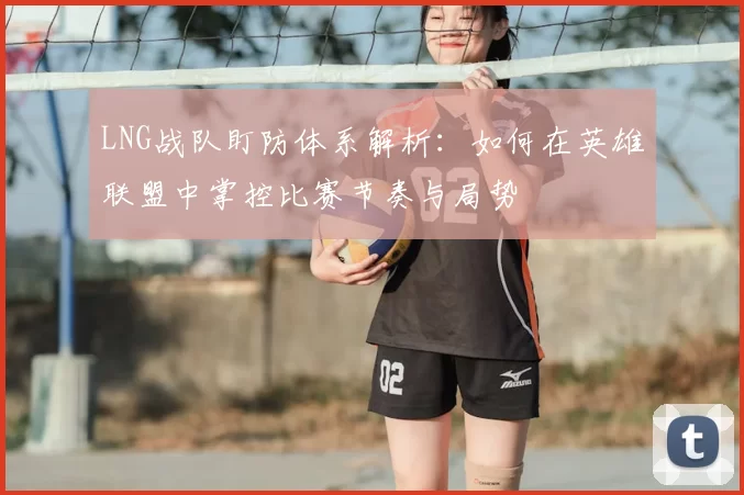 LNG战队盯防体系解析：如何在英雄联盟中掌控比赛节奏与局势