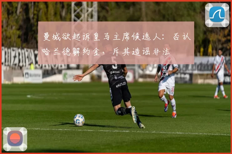 曼城欲起诉皇马主席候选人：否认哈兰德解约金，斥其造谣非法