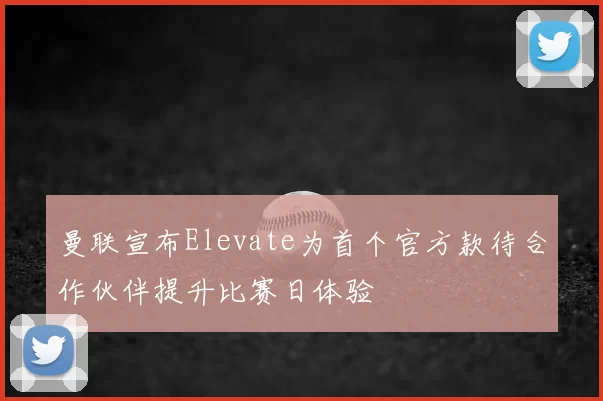 曼联宣布Elevate为首个官方款待合作伙伴提升比赛日体验